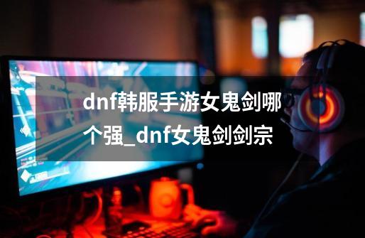 dnf韩服手游女鬼剑哪个强_dnf女鬼剑剑宗-第1张-游戏资讯-智辉网络