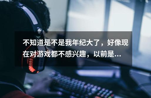 不知道是不是我年纪大了，好像现在对游戏都不感兴趣，以前是疯狂地玩游戏-第1张-游戏资讯-智辉网络