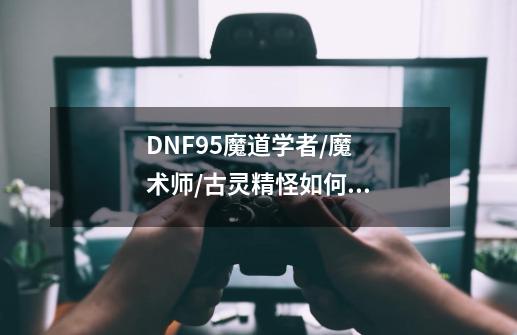 DNF95魔道学者/魔术师/古灵精怪如何刷图加点-第1张-游戏资讯-智辉网络