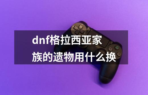 dnf格拉西亚家族的遗物用什么换-第1张-游戏资讯-智辉网络