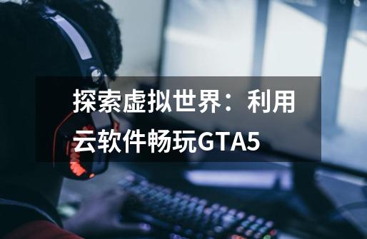 探索虚拟世界：利用云软件畅玩GTA5-第1张-游戏资讯-智辉网络