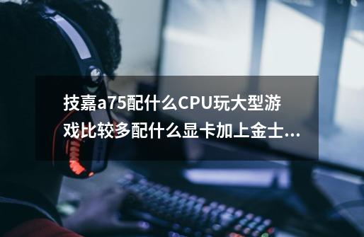 技嘉a75配什么CPU玩大型游戏比较多配什么显卡加上金士顿8g内存条多少钱-第1张-游戏资讯-智辉网络