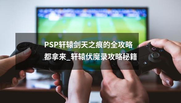 PSP轩辕剑天之痕的全攻略都拿来_轩辕伏魔录攻略秘籍-第1张-游戏资讯-智辉网络