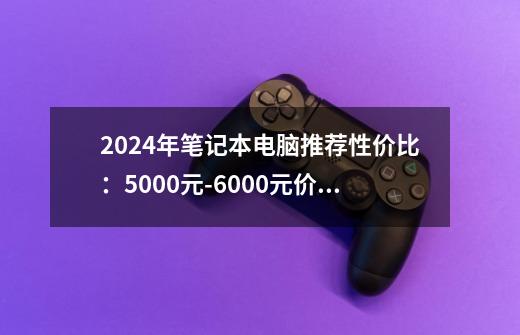 2024年笔记本电脑推荐性价比：5000元-6000元价位篇（7月更新）-第1张-游戏资讯-智辉网络