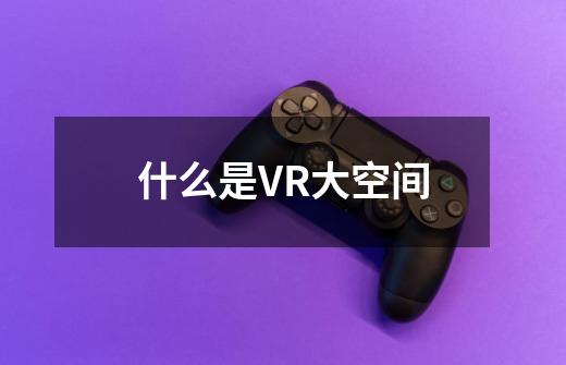 什么是VR大空间-第1张-游戏资讯-智辉网络