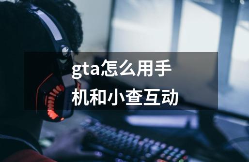 gta怎么用手机和小查互动-第1张-游戏资讯-智辉网络