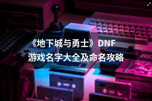 《地下城与勇士》DNF游戏名字大全及命名攻略-第1张-游戏资讯-智辉网络