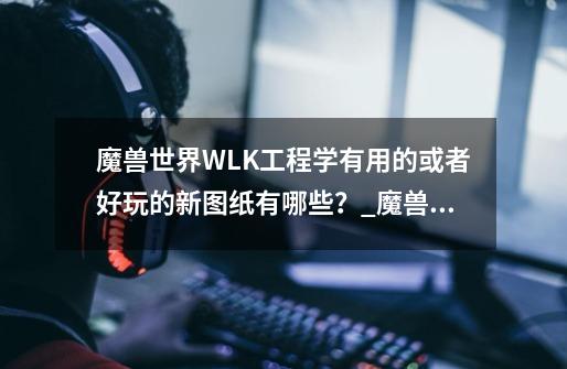 魔兽世界WLK工程学有用的或者好玩的新图纸有哪些？_魔兽世界wlk工程学攻略-第1张-游戏资讯-智辉网络