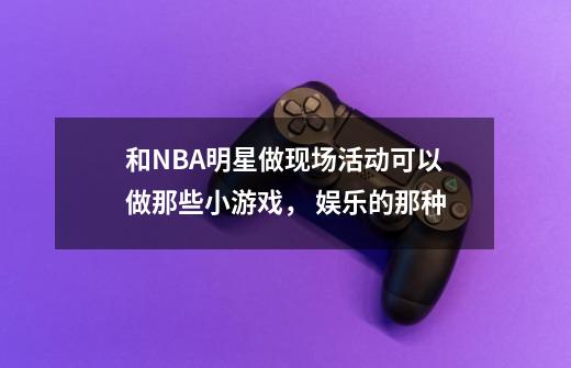 和NBA明星做现场活动可以做那些小游戏， 娱乐的那种-第1张-游戏资讯-智辉网络