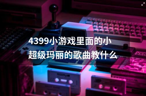 4399小游戏里面的小超级玛丽的歌曲教什么-第1张-游戏资讯-智辉网络