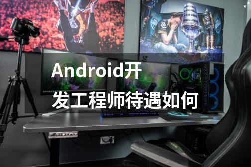 Android开发工程师待遇如何-第1张-游戏资讯-智辉网络