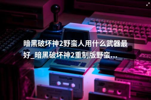 暗黑破坏神2野蛮人用什么武器最好_暗黑破坏神2重制版野蛮人武器选择-第1张-游戏资讯-智辉网络