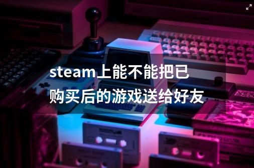 steam上能不能把已购买后的游戏送给好友-第1张-游戏资讯-智辉网络