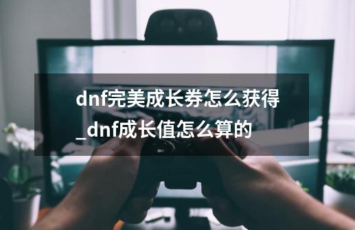 dnf完美成长券怎么获得_dnf成长值怎么算的-第1张-游戏资讯-智辉网络