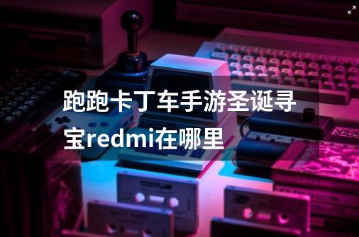 跑跑卡丁车手游圣诞寻宝redmi在哪里-第1张-游戏资讯-智辉网络