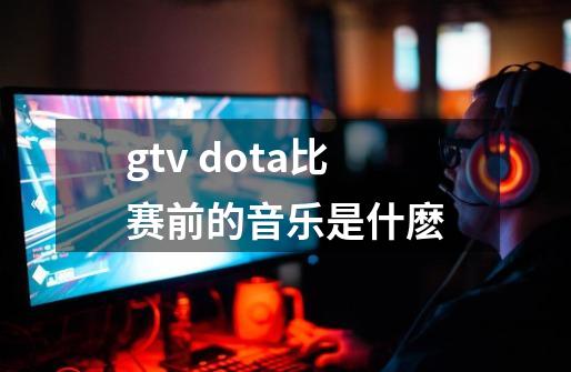 gtv dota比赛前的音乐是什麽-第1张-游戏资讯-智辉网络