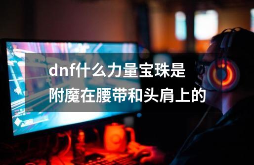 dnf什么力量宝珠是附魔在腰带和头肩上的-第1张-游戏资讯-智辉网络