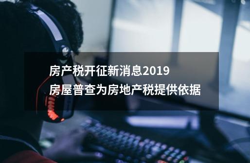 房产税开征新消息2019 房屋普查为房地产税提供依据-第1张-游戏资讯-智辉网络