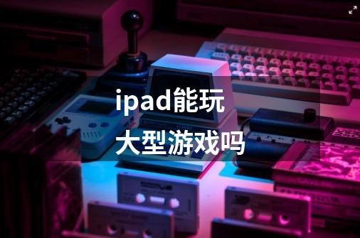 ipad能玩大型游戏吗-第1张-游戏资讯-智辉网络