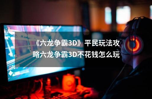 《六龙争霸3D》平民玩法攻略六龙争霸3D不花钱怎么玩-第1张-游戏资讯-智辉网络