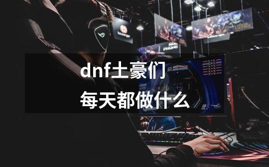 dnf土豪们每天都做什么-第1张-游戏资讯-智辉网络