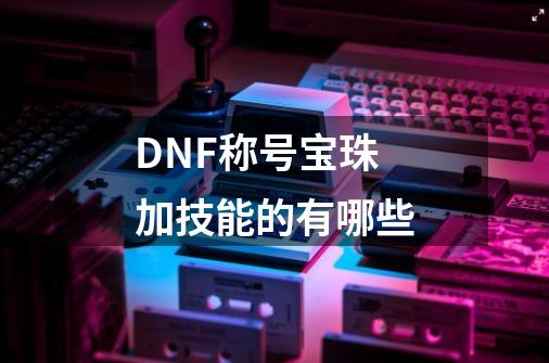 DNF称号宝珠加技能的有哪些-第1张-游戏资讯-智辉网络