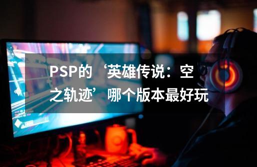 PSP的‘英雄传说：空之轨迹’哪个版本最好玩-第1张-游戏资讯-智辉网络