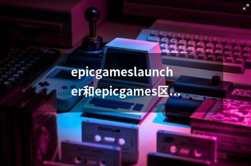 epicgameslauncher和epicgames区别-第1张-游戏资讯-智辉网络