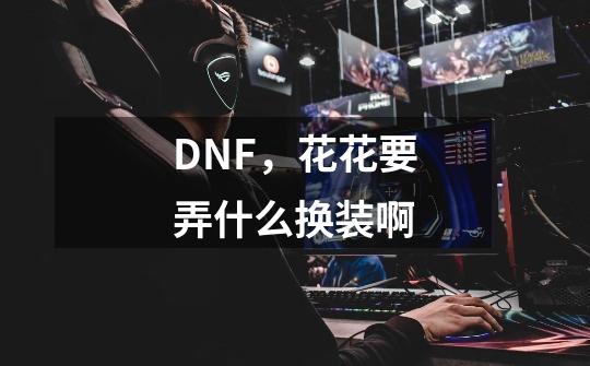 DNF，花花要弄什么换装啊-第1张-游戏资讯-智辉网络