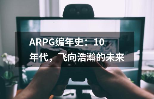 ARPG编年史：10年代，飞向浩瀚的未来-第1张-游戏资讯-智辉网络