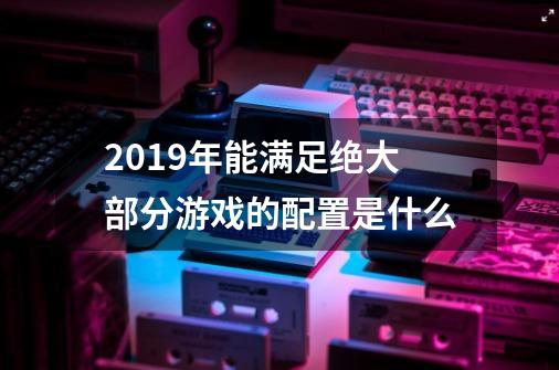 2019年能满足绝大部分游戏的配置是什么-第1张-游戏资讯-智辉网络