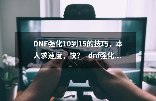 DNF强化10到15的技巧，本人求速度，快？_dnf强化10怎么变成0-第1张-游戏资讯-智辉网络