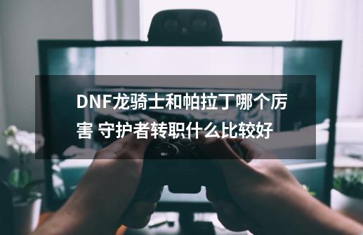 DNF龙骑士和帕拉丁哪个厉害 守护者转职什么比较好-第1张-游戏资讯-智辉网络