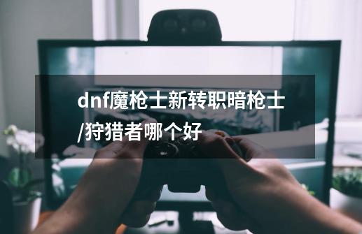 dnf魔枪士新转职暗枪士/狩猎者哪个好-第1张-游戏资讯-智辉网络