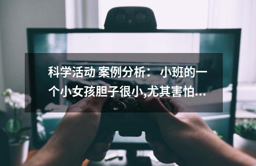 科学活动 案例分析： 小班的一个小女孩胆子很小,尤其害怕小动物,教师在进行有关认识动物的活动时，她总是-第1张-游戏资讯-智辉网络