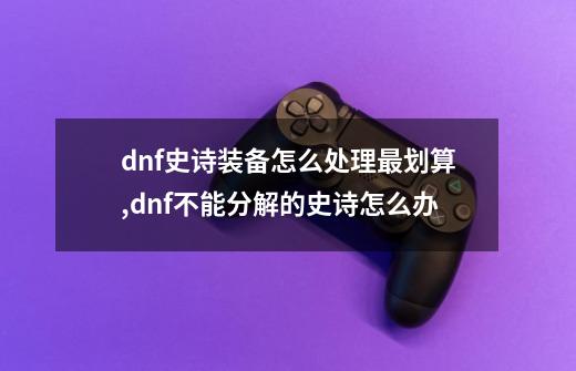 dnf史诗装备怎么处理最划算,dnf不能分解的史诗怎么办-第1张-游戏资讯-智辉网络