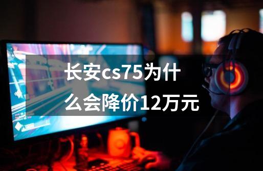 长安cs75为什么会降价1.2万元-第1张-游戏资讯-智辉网络