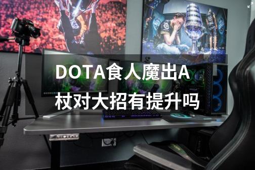 DOTA食人魔出A杖对大招有提升吗-第1张-游戏资讯-智辉网络