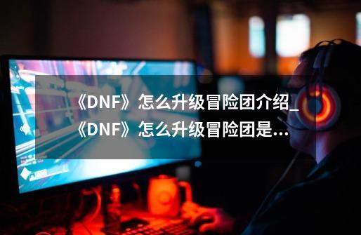 《DNF》怎么升级冒险团介绍_《DNF》怎么升级冒险团是什么-第1张-游戏资讯-智辉网络