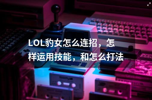 LOL豹女怎么连招，怎样运用技能，和怎么打法-第1张-游戏资讯-智辉网络