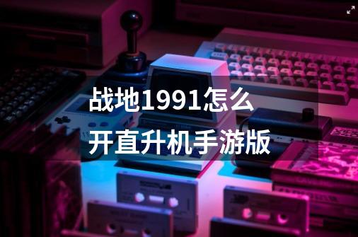 战地1991怎么开直升机手游版-第1张-游戏资讯-智辉网络