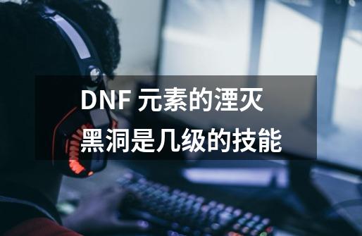 DNF 元素的湮灭黑洞是几级的技能-第1张-游戏资讯-智辉网络