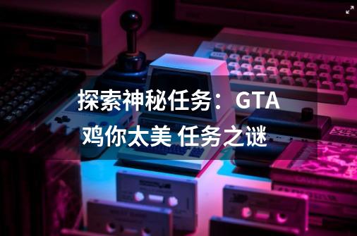 探索神秘任务：GTA 鸡你太美 任务之谜-第1张-游戏资讯-智辉网络