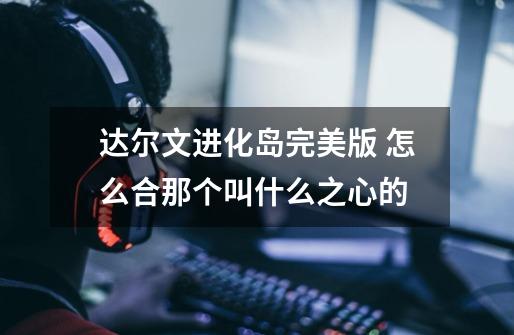 达尔文进化岛完美版 怎么合那个叫什么之心的-第1张-游戏资讯-智辉网络