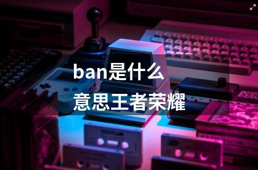 ban是什么意思王者荣耀-第1张-游戏资讯-智辉网络