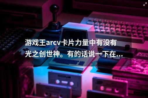 游戏王arcv卡片力量中有没有光之创世神。有的话说一下在哪个卡包。并求这个游戏最后三个卡包的解锁方-第1张-游戏资讯-智辉网络