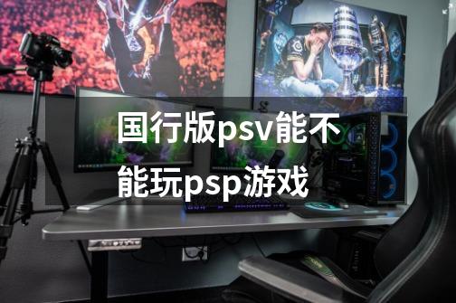 国行版psv能不能玩psp游戏-第1张-游戏资讯-智辉网络