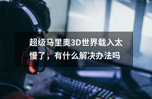 超级马里奥3D世界载入太慢了，有什么解决办法吗-第1张-游戏资讯-智辉网络