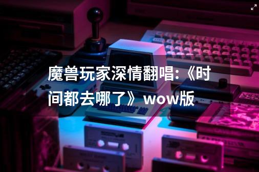 魔兽玩家深情翻唱:《时间都去哪了》wow版-第1张-游戏资讯-智辉网络