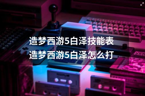 造梦西游5白泽技能表 造梦西游5白泽怎么打-第1张-游戏资讯-智辉网络